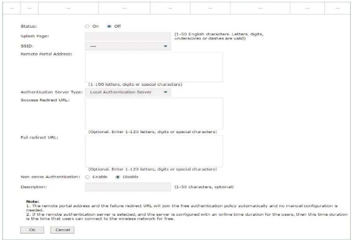 Status: On Off Splash Page: (1-50 English characters. Letters, digits, underscores or dashes are valid) SSID: --- Remote Portal Address: (1-100 letters, digits or special characters) Authenticaiton Server Type: Local Authentication Server Success Redirect URL: (Optional. Enter 1-120 letters, digits or special characters) Fail redirect URL: (Optional. Enter 1-120 letters, digits or special characters) Non-sense Authentication: Enable Disable Description: (1-50 characters, optional) Note: 1. The remote portal address and the failure redirect URL will join the free authentication policy automatically and no manual configuration is needed. 2. If the remote authentication server is selected, and the server is configured with an online time duration for the users, then this time duration is the time that users can connect to the wireless network for free. OK Cancel