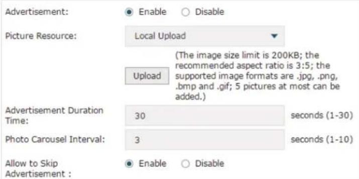 Advertisement: ● Enable ○ Disable Picture Resource: Local Upload Upload (The image size limit is 200KB; the recommended aspect ratio is 3:5; the supported image formats are .jpg, .png, .bmp and .gif; 5 pictures at most can be added.) Advertisement Duration Time: 30 seconds (1-30) Photo Carousel Interval: 3 seconds (1-10) Allow to Skip Advertisement : ● Enable ○ Disable