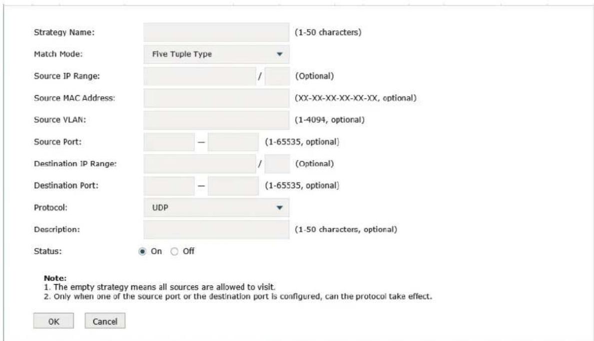 Strategy Name: (1-50 characters) Match Mode: Five Tuple Type Source IP Range: / (Optional) Source MAC Address: (XX-XX-XX-XX-XX-XX, optional) Source VLAN: (1-4094, optional) Source Port: - (1-65535, optional) Destination IP Range: / (Optional) Destination Port: - (1-65535, optional) Protocol: UDP Description: (1-50 characters, optional) Status: On Off Note: 1. The empty strategy means all sources are allowed to visit. 2. Only when one of the source port or the destination port is configured, can the protocol take effect. OK Cancel