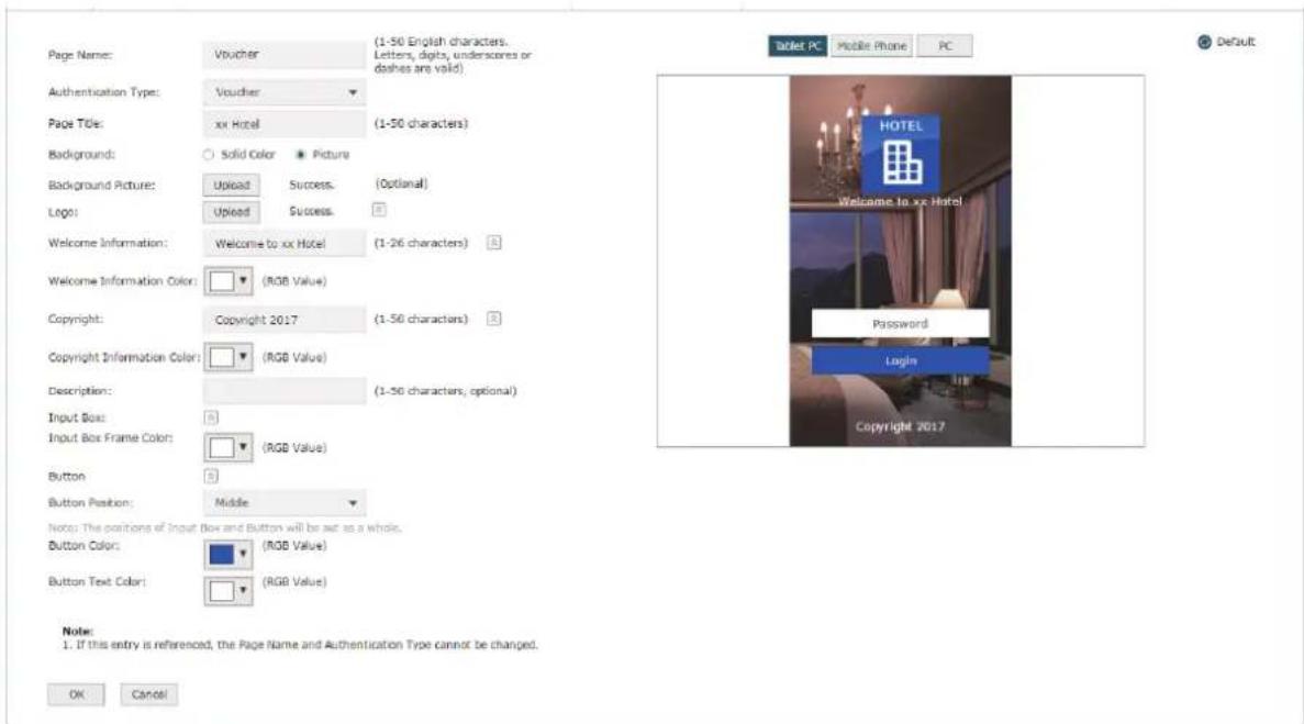 Page Name: Voucher Authentication Type: Voucher Page Title: xx Hotel Background: Solid Color Picture Background Picture: Upload Success (Optional) Logo: Upload Success Welcome Information: Welcome to xx Hotel (1-26 characters) Welcome Information Color: (RGB Value) Copyright: Copyright 2017 (1-50 characters) Copyright Information Color: (RGB Value) Description: (1-50 characters, optional) Input Box: Input Box Frame Color: (RGB Value) Button: Button Position: Middle Notes: The portions of Input Box and Button will be set as a whole. Button Color: (RGB Value) Button Text Color: (RGB Value) Note: 1. If this entry is referenced, the Page Name and Authentication Type cannot be changed. OK Cancel Tablet PC Mobile Phone PC Default HOTEL Welcome in xx Hotel Password Login Copyright 2017