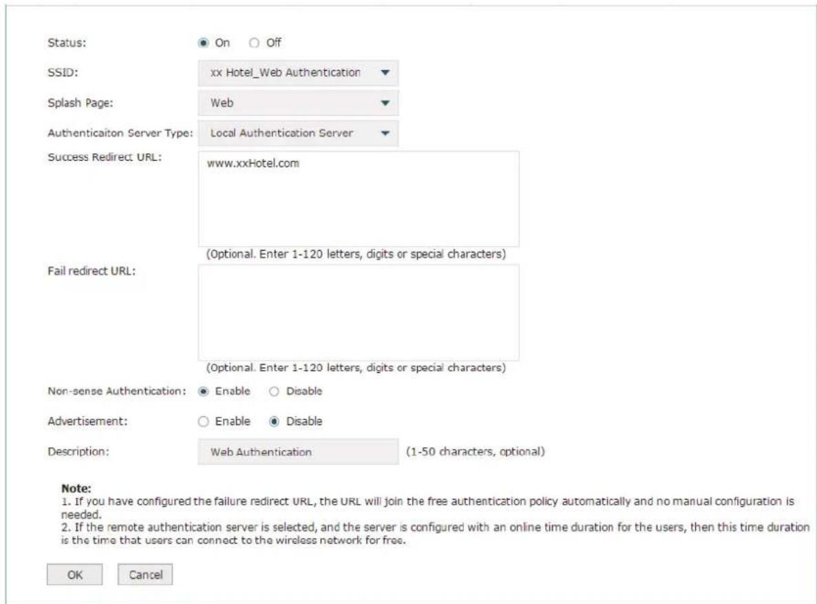 Status: On Off SSID: xx Hotel_Web Authentication Splash Page: Web Authentication Server Type: Local Authentication Server Success Redirect URL: www.xxHotel.com (Optional. Enter 1-120 letters, digits or special characters) Fail redirect URL: (Optional. Enter 1-120 letters, digits or special characters) Non-sense Authentication: Enable Disable Advertisement: Enable Disable Description: Web Authentication (1-50 characters, optional) Note: 1. If you have configured the failure redirect URL, the URL will join the free authentication policy automatically and no manual configuration is needed. 2. If the remote authentication server is selected, and the server is configured with an online time duration for the users, then this time duration is the time that users can connect to the wireless network for free. OK Cancel