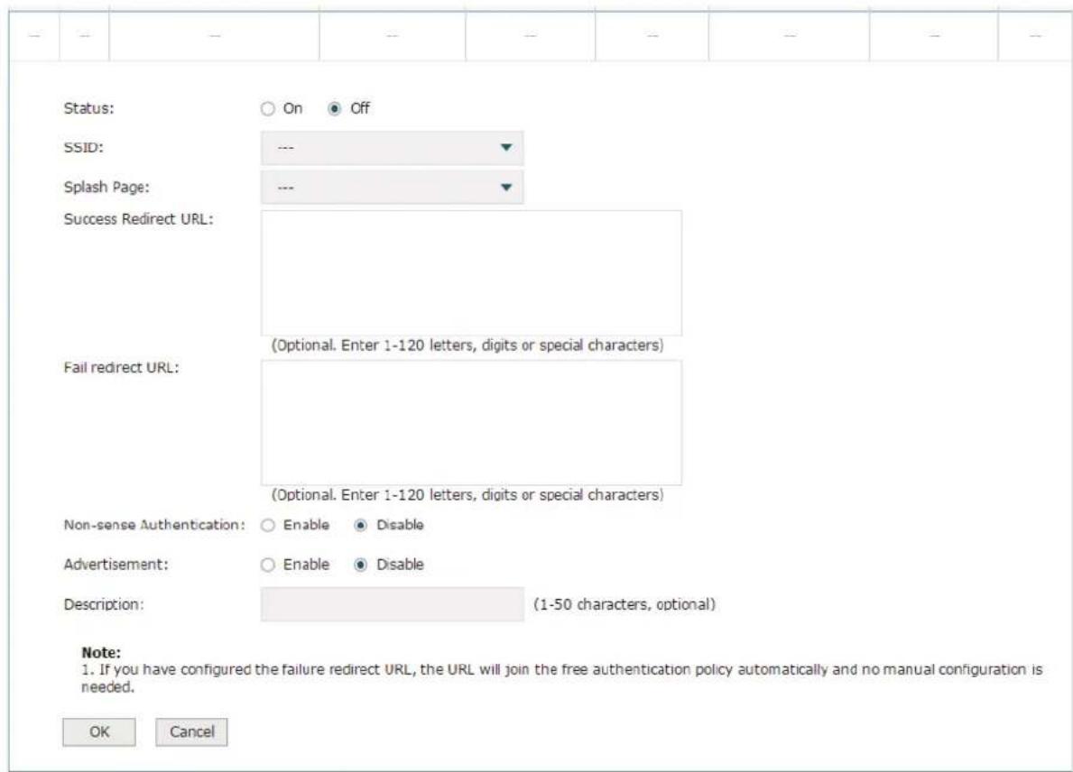 Status: On Off SSID: --- Splash Page: --- Success Redirect URL: (Optional. Enter 1-120 letters, digits or special characters) Fail redirect URL: (Optional. Enter 1-120 letters, digits or special characters) Non-sense Authentication: Enable Disable Advertisement: Enable Disable Description: (1-50 characters, optional) Note: 1. If you have configured the failure redirect URL, the URL will join the free authentication policy automatically and no manual configuration is needed. OK Cancel
