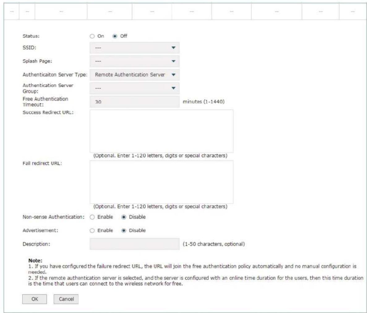 Status: ○ On ● Off SSID: --- ▼ Splash Page: --- ▼ Authentication Server Type: Remote Authentication Server ▼ Authentication Server Group: --- ▼ Free Authentication Timeout: 30 minutes (1-1440) Success Redirect URL: Fail redirect URL: (Optional. Enter 1-120 letters, digits or special characters) (Optional. Enter 1-120 letters, digits or special characters) Non-sense Authentication: ○ Enable ● Disable Advertisement: ○ Enable ● Disable Description: (1-50 characters, optional) Note: 1. If you have configured the failure redirect URL, the URL will join the free authentication policy automatically and no manual configuration is needed. 2. If the remote authentication server is selected, and the server is configured with an online time duration for the users, then this time duration is the time that users can connect to the wireless network for free. OK Cancel