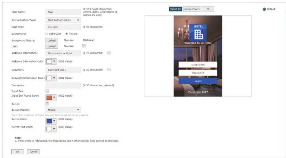 Page Name: Web Authentication Type: Web Authentication Page Title: xx Hotel Background: Solid Color Picture Background Picture: Upload Success (Optional) Logo: Upload Success Welcome Information: Welcome to xx Hotel (1-26 characters) Welcome Information Color: (RGB Value) Copyright: Copyright 2017 (1-50 characters) Copyright Information Color: (RGB Value) Description: (1-50 characters, optional) Input Box: Input Box Frame Color: (RGB Value) Button: Button Position: Middle Note: The position of Input Box and Button will be set as a whole. Button Color: (RGB Value) Button Text Color: (RGB Value) Tablet PC Mobile Phone PC Default HOTEL Welcome to xx Hotel Username Password Login Copyright 2017 Note: 1. If this entry is referenced, the Page Name and Authentication Type cannot be changed. OK Cancel