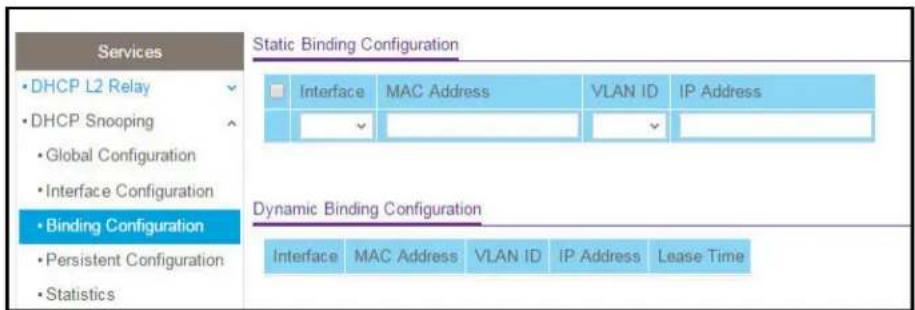 Services • DHCP L2 Relay • DHCP Snooping • Global Configuration • Interface Configuration • Binding Configuration • Persistent Configuration • Statistics Static Binding Configuration Interface MAC Address VLAN ID IP Address Dynamic Binding Configuration Interface MAC Address VLAN ID IP Address Lease Time