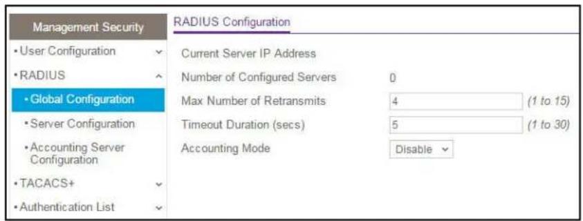 Management Security • User Configuration • RADIUS • Global Configuration • Server Configuration • Accounting Server Configuration • TACACS+ • Authentication List RADIUS Configuration Current Server IP Address Number of Configured Servers 0 Max Number of Retransmits 4 (1 to 15) Timeout Duration (secs) 5 (1 to 30) Accounting Mode Disable