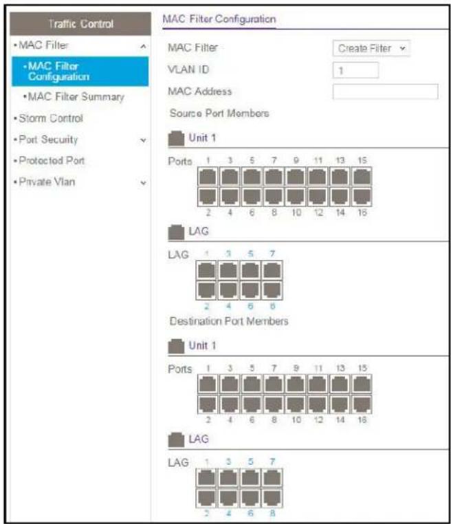 Traffic Control • MAC Filter • MAC Filter Configuration • MAC Filter Summary • Storm Control • Port Security • Protected Port • Private Vlan MAC Filter Configuration MAC Filter Create Filter VLAN ID 1 MAC Address Source Port Members Unit 1 Ports 1 3 5 7 9 11 13 15 2 4 6 8 10 12 14 16 LAG LAG 1 3 5 7 Destination Port Members Unit 1 Ports 1 3 5 7 9 11 13 15 2 4 6 8 10 12 14 16 LAG LAG 1 3 5 7 2 4 6 8