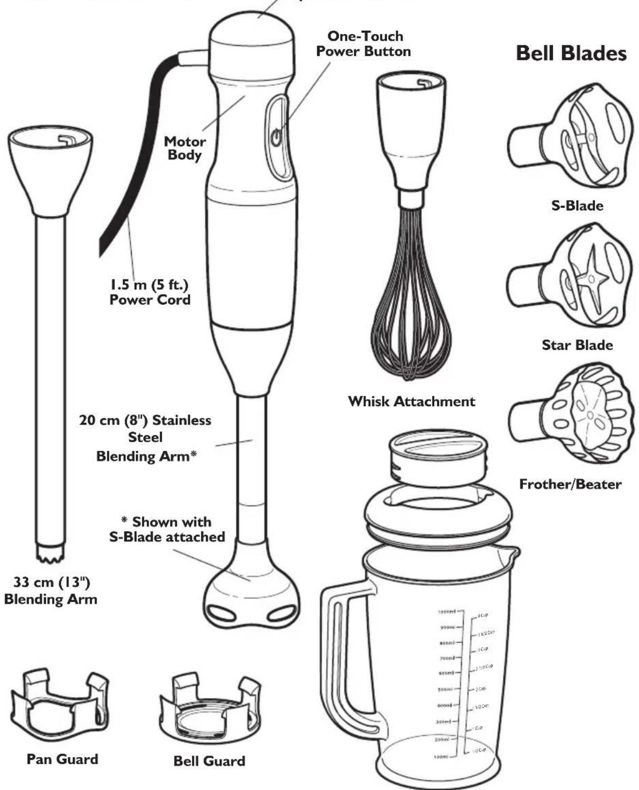 Motor Body 1.5 m (5 ft.) Power Cord 33 cm (13") Blending Arm 20 cm (8") Stainless Steel Blending Arm* * Shown with S-Blade attached One-Touch Power Button Whisk Attachment Pan Guard Bell Guard S-Blade Star Blade Frother/Beater 1000ml 100ml 100ml 100ml 100ml 100ml 100ml 100ml 100ml 100ml 100ml 100ml