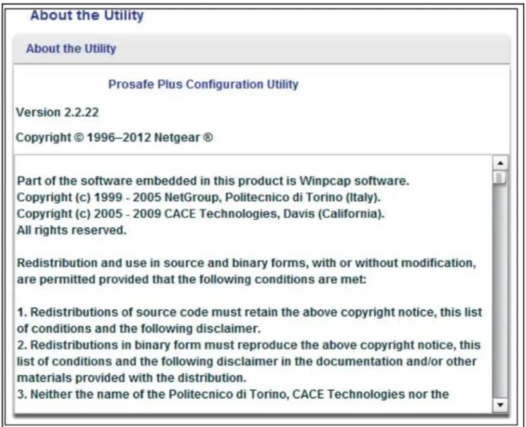 About the Utility About the Utility Prosafe Plus Configuration Utility Version 2.2.22 Copyright © 1996-2012 Netgear ® Part of the software embedded in this product is Winpcap software. Copyright (c) 1999 - 2005 NetGroup, Politecnico di Torino (Italy). Copyright (c) 2005 - 2009 CACE Technologies, Davis (California). All rights reserved. Redistribution and use in source and binary forms, with or without modification, are permitted provided that the following conditions are met: 1. Redistributions of source code must retain the above copyright notice, this list of conditions and the following disclaimer. 2. Redistributions in binary form must reproduce the above copyright notice, this list of conditions and the following disclaimer in the documentation and/or other materials provided with the distribution. 3. Neither the name of the Politecnico di Torino, CACE Technologies nor the