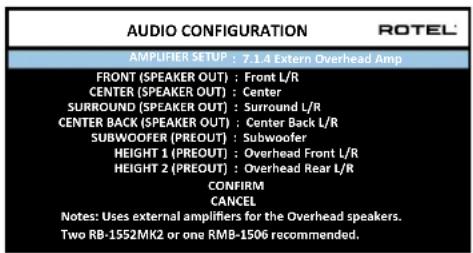 AUDIO CONFIGURATION ROTEL AMPLIFIER SETUP : 7.1.4 Extern Overhead Amp FRONT (SPEAKER OUT) : Front L/R CENTER (SPEAKER OUT) : Center SURROUND (SPEAKER OUT) : Surround L/R CENTER BACK (SPEAKER OUT) : Center Back L/R SUBWOOFER (PREOUT) : Subwoofer HEIGHT 1 (PREOUT) : Overhead Front L/R HEIGHT 2 (PREOUT) : Overhead Rear L/R CONFIRM CANCEL Notes: Uses external amplifiers for the Overhead speakers. Two RB-1552MK2 or one RMB-1506 recommended.