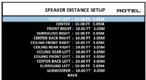 SPEAKER DISTANCE SETUP ROTEL FRONT LEFT : 10.00 FT 3.05M CENTER : 10.00 FT 3.05M FRONT RIGHT : 10.00 FT 3.05M SURROUND RIGHT : 10.00 FT 3.05M CENTER BACK RIGHT : 10.00 FT 3.05M CEILING FRONT RIGHT : 10.00 FT 3.05M CEILING REAR RIGHT : 10.00 FT 3.05M CEILING REAR LEFT : 10.00 FT 3.05M CEILING FRONT LEFT : 10.00 FT 3.05M CENTER BACK LEFT : 10.00 FT 3.05M SURROUND LEFT : 10.00 FT 3.05M SUBWOOFER : 10.00 FT 3.05M BACK