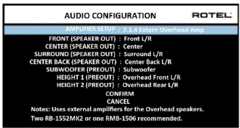 AUDIO CONFIGURATION ROTEL AMPLIFIER SETUP : 7.1.4 Extern Overhead Amp FRONT (SPEAKER OUT) : Front L/R CENTER (SPEAKER OUT) : Center SURROUND (SPEAKER OUT) : Surround L/R CENTER BACK (SPEAKER OUT) : Center Back L/R SUBWOOFER (PREOUT) : Subwoofer HEIGHT 1 (PREOUT) : Overhead Front L/R HEIGHT 2 (PREOUT) : Overhead Rear L/R CONFIRM CANCEL Notes: Uses external amplifiers for the Overhead speakers. Two RB-1552MK2 or one RMB-1506 recommended.
