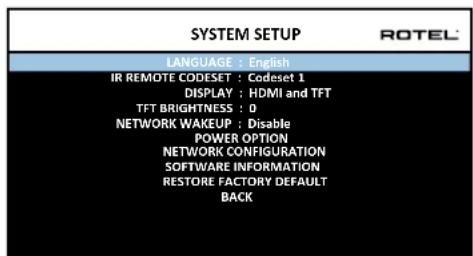 SYSTEM SETUP LANGUAGE : English IR REMOTE CODESET : Codeset 1 DISPLAY : HDMI and TFT TFT BRIGHTNESS : 0 NETWORK WAKEUP : Disable POWER OPTION NETWORK CONFIGURATION SOFTWARE INFORMATION RESTORE FACTORY DEFAULT BACK