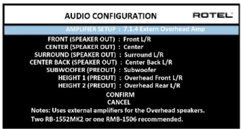 AUDIO CONFIGURATION ROTEL AMPLIFIER SETUP : 7.1.4 Extern Overhead Amp FRONT (SPEAKER OUT) : Front L/R CENTER (SPEAKER OUT) : Center SURROUND (SPEAKER OUT) : Surround L/R CENTER BACK (SPEAKER OUT) : Center Back L/R SUBWOOFER (PREOUT) : Subwoofer HEIGHT 1 (PREOUT) : Overhead Front L/R HEIGHT 2 (PREOUT) : Overhead Rear L/R CONFIRM CANCEL Notes: Uses external amplifiers for the Overhead speakers. Two RB-1552MK2 or one RMB-1506 recommended.