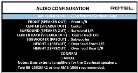 AUDIO CONFIGURATION AMPLIFIER SETUP : 7.1.4 Extern Overhead Amp FRONT (SPEAKER OUT) : Front L/R CENTER (SPEAKER OUT) : Center SURROUND (SPEAKER OUT) : Surround L/R CENTER BACK (SPEAKER OUT) : Center Back L/R SUBWOOFER (PREOUT) : Subwoofer HEIGHT 1 (PREOUT) : Overhead Front L/R HEIGHT 2 (PREOUT) : Overhead Rear L/R CONFIRM CANCEL Notes: Uses external amplifiers for the Overhead speakers. Two RB-1552MK2 or one RMB-1506 recommended.