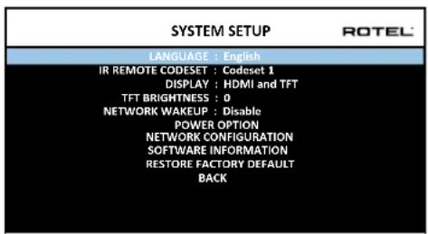 SYSTEM SETUP LANGUAGE : English IR REMOTE CODESET : Codeset 1 DISPLAY : HDMI and TFT TFT BRIGHTNESS : 0 NETWORK WAKEUP : Disable POWER OPTION NETWORK CONFIGURATION SOFTWARE INFORMATION RESTORE FACTORY DEFAULT BACK