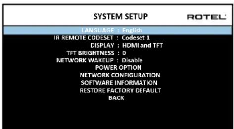 SYSTEM SETUP LANGUAGE : English IR REMOTE CODESET : Codeset 1 DISPLAY : HDMI and TFT TFT BRIGHTNESS : 0 NETWORK WAKEUP : Disable POWER OPTION NETWORK CONFIGURATION SOFTWARE INFORMATION RESTORE FACTORY DEFAULT BACK