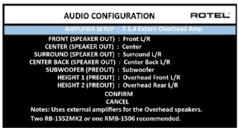 AUDIO CONFIGURATION ROTEL AMPLIFIER SETUP : 7.1.4 Extern Overhead Amp FRONT (SPEAKER OUT) : Front L/R CENTER (SPEAKER OUT) : Center SURROUND (SPEAKER OUT) : Surround L/R CENTER BACK (SPEAKER OUT) : Center Back L/R SUBWOOFER (PREOUT) : Subwoofer HEIGHT 1 (PREOUT) : Overhead Front L/R HEIGHT 2 (PREOUT) : Overhead Rear L/R CONFIRM CANCEL Notes: Uses external amplifiers for the Overhead speakers. Two RB-1552MK2 or one RMB-1506 recommended.