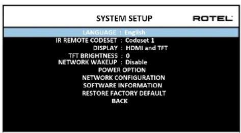SYSTEM SETUP LANGUAGE : English IR REMOTE CODESET : Codeset 1 DISPLAY : HDMI and TFT TFT BRIGHTNESS : 0 NETWORK WAKEUP : Disable POWER OPTION NETWORK CONFIGURATION SOFTWARE INFORMATION RESTORE FACTORY DEFAULT BACK
