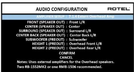 AUDIO CONFIGURATION ROTEL AMPLIFIER SETUP : 7.1.4 Extern Overhead Amp FRONT (SPEAKER OUT) : Front L/R CENTER (SPEAKER OUT) : Center SURROUND (SPEAKER OUT) : Surround L/R CENTER BACK (SPEAKER OUT) : Center Back L/R SUBWOOFER (PREOUT) : Subwoofer HEIGHT 1 (PREOUT) : Overhead Front L/R HEIGHT 2 (PREOUT) : Overhead Rear L/R CONFIRM CANCEL Notes: Uses external amplifiers for the Overhead speakers. Two RB-1552MK2 or one RMB-1506 recommended.