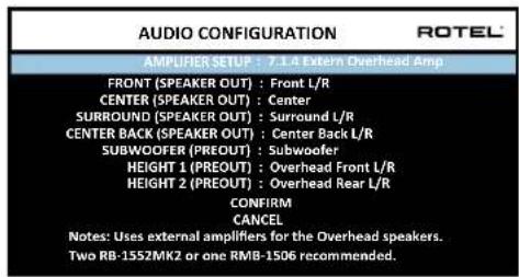 AUDIO CONFIGURATION ROTEL AMPLIFIER SETUP : 7.1.4 Extern Overhead Amp FRONT (SPEAKER OUT) : Front L/R CENTER (SPEAKER OUT) : Center SURROUND (SPEAKER OUT) : Surround L/R CENTER BACK (SPEAKER OUT) : Center Back L/R SUBWOOFER (PREOUT) : Subwoofer HEIGHT 1 (PREOUT) : Overhead Front L/R HEIGHT 2 (PREOUT) : Overhead Rear L/R CONFIRM CANCEL Notes: Uses external amplifiers for the Overhead speakers. Two RB-1552MK2 or one RMB-1506 recommended.