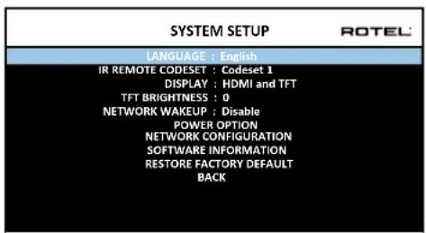 SYSTEM SETUP LANGUAGE : English IR REMOTE CODESET : Codeset 1 DISPLAY : HDMI and TFT TFT BRIGHTNESS : 0 NETWORK WAKEUP : Disable POWER OPTION NETWORK CONFIGURATION SOFTWARE INFORMATION RESTORE FACTORY DEFAULT BACK