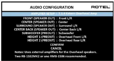 AUDIO CONFIGURATION ROTEL AMPLIFIER SETUP : 7.1.4 Extern Overhead Amp FRONT (SPEAKER OUT) : Front L/R CENTER (SPEAKER OUT) : Center SURROUND (SPEAKER OUT) : Surround L/R CENTER BACK (SPEAKER OUT) : Center Back L/R SUBWOOFER (PREOUT) : Subwoofer HEIGHT 1 (PREOUT) : Overhead Front L/R HEIGHT 2 (PREOUT) : Overhead Rear L/R CONFIRM CANCEL Notes: Uses external amplifiers for the Overhead speakers. Two RB-1552MK2 or one RMB-1506 recommended.