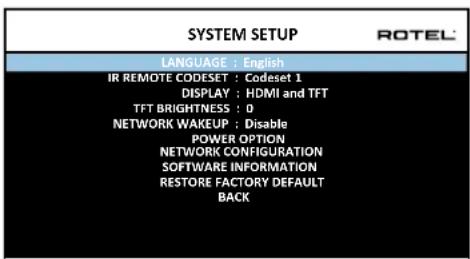 SYSTEM SETUP LANGUAGE : English IR REMOTE CODESET : Codeset 1 DISPLAY : HDMI and TFT TFT BRIGHTNESS : 0 NETWORK WAKEUP : Disable POWER OPTION NETWORK CONFIGURATION SOFTWARE INFORMATION RESTORE FACTORY DEFAULT BACK