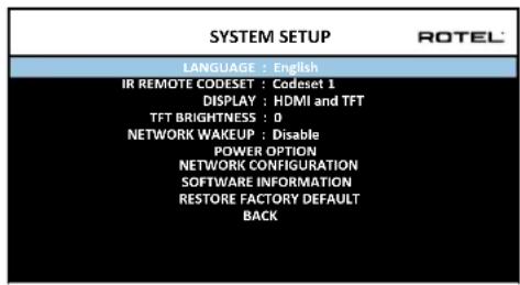 SYSTEM SETUP LANGUAGE : English IR REMOTE CODESET : Codeset 1 DISPLAY : HDMI and TFT TFT BRIGHTNESS : 0 NETWORK WAKEUP : Disable POWER OPTION NETWORK CONFIGURATION SOFTWARE INFORMATION RESTORE FACTORY DEFAULT BACK