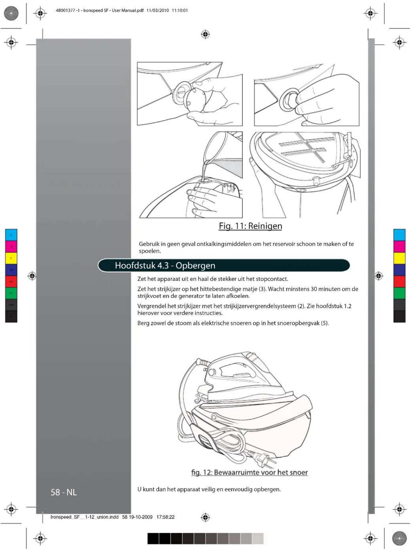 48001377 -1 - Ironspeed SF - User Manual.pdf 11/03/2010 11:10:01 Fig. 11: Reinigen Gebruik in geen geval ontkalkingsmiddelen om het reservoir schoon te maken of te spoelen. Hoofdstuk 4.3 - Opbergen Zet het apparaat uit en haal de stekker uit het stopcontact. Zet het strijkijzer op het hittebestendige matje (3). Wacht minstens 30 minuten om de strijkvoet en de generator te laten afkoelen. Vergrendel het strijkijzer met het strijkijzervergrendelsysteem (2). Zie hoofdstuk 1.2 hierover voor verdere instructies. Berg zowel de stoom als elektrische snoeren op in het snoeropbergvak (5). Fig. 12: Bewaarruimte voor het snoer U kunt dan het apparaat veilig en eenvoudig opbergen. 58 - NL Ironspeed_SF_1-12_union.indd 58 19-10-2009 17:58:22