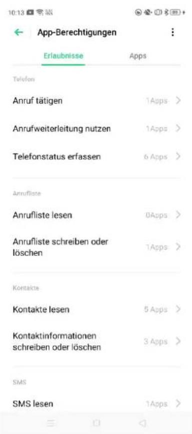 App-Berechtigungen Erlaubnisse Apps Telefon Anruf tätigen 1Apps > Anrufweiterleitung nutzen 1Apps > Telefonstatus erfassen 6 Apps > Anrufliste Anrufliste lesen 0Apps > Anrufliste schreiben oder löschen 1Apps > Kontakte Kontakte lesen 5 Apps > Kontaktinformationen schreiben oder löschen 3 Apps > SMS SMS lesen 1Apps >