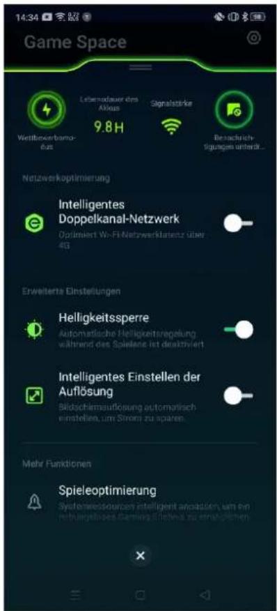Game Space 14:34 Lebensdauer des Aktieng Signalstärke Wertbererbam- dus 9.8H Beschließlich ligungen unterk... Netzwerkoptimierung Intelligentes Doppelkanal-Netzwerk Optimiert Wi-Fi Netzwerkflattenz über 4G Erweiterte Einstellungen Helligkeitssperre Automatische Helligkeitsregelung wältrend des Spielenie ist deaktiviert Intelligentes Einstellen der Auflösung Bildschlmseufösung automatisch einstellene, um Stront zu sparen. Mehr Funktionen Spieleoptimierung Systemewessungen intelligent anpassien, um ein netzungsköpes Gärung fällene zu empfänglichen