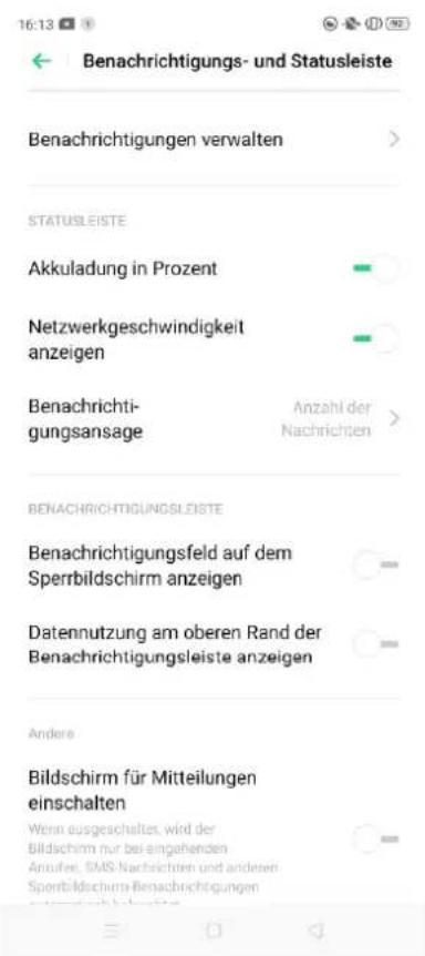 16:13 Benachrichtigungs- und Statusleiste Benachrichtigungen verwalten STATUSLEISTE Akkuladung in Prozent Netzwerkgeschwindigkeit anzeigen Benachrichti- gungsansage Anzahl der Nachrichten BENACHRICHTIGUNGSLISTE Benachrichtigungsfeld auf dem Sperrbildschirm anzeigen Datennutzung am oberen Rand der Benachrichtigungsleiste anzeigen Andere Bildschirm für Mitteilungen einschalten Wenn ausgeschaltet, wird der Bildschirm nur bei eingehenden Anzuflen, SMS-Nachrichten und anderen Spentbildschirm-Benachrichtigungen