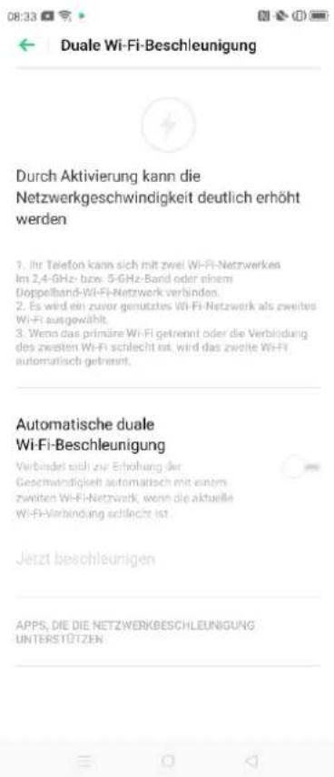 Durch Aktivierung kann die Netzwerkgeschwindigkeit deutlich erhöht werden 1. Ihr Telefon kann sich mit zwei Wi-Fi-Netzwerkes Im 2,4-GHz- bzw. 5-GHz-Band oder einem Doppelband-Wi-Fi-Netzwerk verbinden. 2. Es wird ein zuvor genutztes Wi-Fi-Netzwerk als zweites Wi-Fi ausgewählt. 3. Wenn das primäre Wi-Fi getrennt oder die Verbindung des zweiten Wi-Fi schlecht ist, wird das zweite Wi-Fi automatisch getrennt. Automatische duale Wi-Fi-Beschleunigung Verbindet sich zur Erhohung der Geschwindigkeit automatisch mit einem zweiten Wi-Fi-Netzwerk, wenn die aktuelle Wi-Fi-Verbindung schlecht ist. Jetzt beschleunigen APPS, DIE DIE NETZWERKBESCHLEUNIGUNG UNTERSTÖTZEN