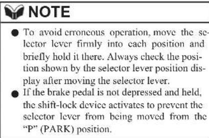 NOTE ● To avoid erroneous operation, move the selector lever firmly into each position and briefly hold it there. Always check the position shown by the selector lever position display after moving the selector lever. ● If the brake pedal is not depressed and held, the shift-lock device activates to prevent the selector lever from being moved from the "P" (PARK) position.