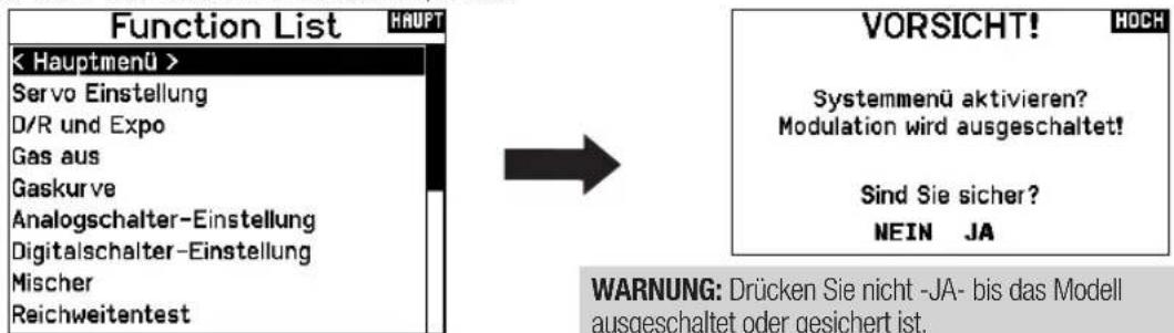 Function List HAUPT < Hauptmenü > Servo Einstellung D/R und Expo Gas aus Gaskurve Analogschalter-Einstellung Digitalschalter-Einstellung Mischer Reichweitantest VORSICHT! Systemmenü aktivieren? Modulation wird ausgeschaltet! Sind Sie sicher? NEIN JA WARNUNG: Drücken Sie nicht -JA- bis das Modell ausgeschaltet oder gesichert ist.