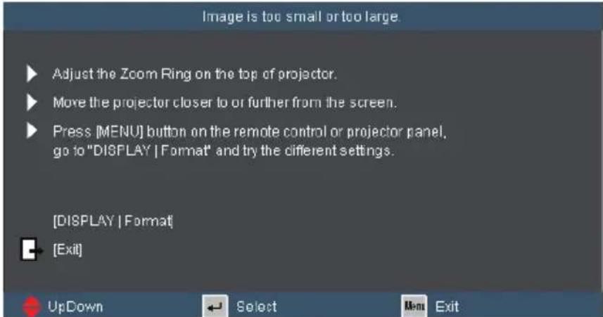 Image is too small or too large. ▶ Adjust the Zoom Ring on the top of projector. ▶ Move the projector closer to or further from the screen. ▶ Press [MENU] button on the remote control or projector panel, go to "DISPLAY | Format" and try the different settings. [DISPLAY | Format] ◀ [Exit] UpDown Select Men Exit