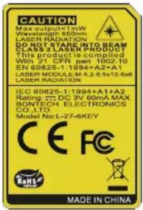 CAUTION Max output≤1mW Wavelength 650nm LASER RADIATION DO NOT STARE INTO BEAM CLASS 2 LASER PRODUCT This product is compiled With 21 CFR part 1002.10 EN 60825-1:1994+A2+A1 LASER MODULE M-5.2-5.5x12-8x6 LASER RADIATION IEC 60825-1:1994+A1+A2 Rating: DC 3V 60mA MAX BONTECH ELECTRONICS CO.,LTD. Model No:L-27-6KEY CE FC RoHS MADE IN CHINA