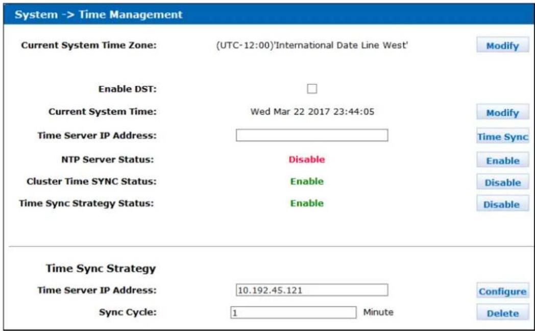 System -> Time Management Current System Time Zone: (UTC-12:00)'International Date Line West' Enable DST: Current System Time: Wed Mar 22 2017 23:44:05 Time Server IP Address: NTP Server Status: Disable Cluster Time SYNC Status: Enable Time Sync Strategy Status: Enable Time Sync Strategy Time Server IP Address: 10.192.45.121 Sync Cycle: 1 Minute Modify Modify Time Sync Enable Disable Disable Configure Delete