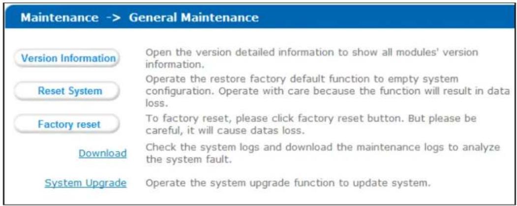 Maintenance -> General Maintenance Version Information Open the version detailed information to show all modules' version information. Reset System Operate the restore factory default function to empty system configuration. Operate with care because the function will result in data loss. Factory reset To factory reset, please click factory reset button. But please be careful, it will cause datas loss. Download Check the system logs and download the maintenance logs to analyze the system fault. System Upgrade Operate the system upgrade function to update system.