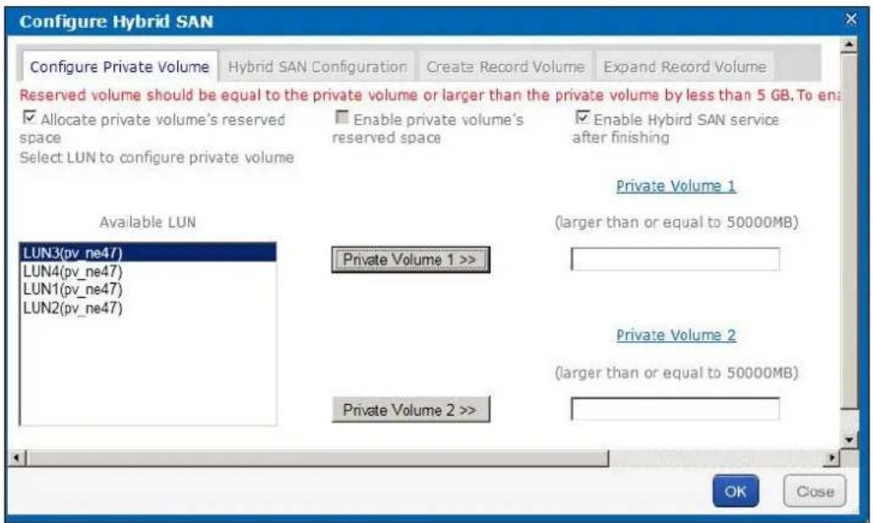 Configure Hybrid SAN Configure Private Volume Hybrid SAN Configuration Create Record Volume Expand Record Volume Reserved volume should be equal to the private volume or larger than the private volume by less than 5 GB. To enable ✓ Allocate private volume's reserved space Select LUN to configure private volume Enable private volume's reserved space ✓ Enable Hybrid SAN service after finishing Private Volume 1 (larger than or equal to 50000MB) Available LUN LUN3(pv_ne47) LUN4(pv_ne47) LUN1(pv_ne47) LUN2(pv_ne47) Private Volume 1 >> Private Volume 2 (larger than or equal to 50000MB) Private Volume 2 >> OK Close