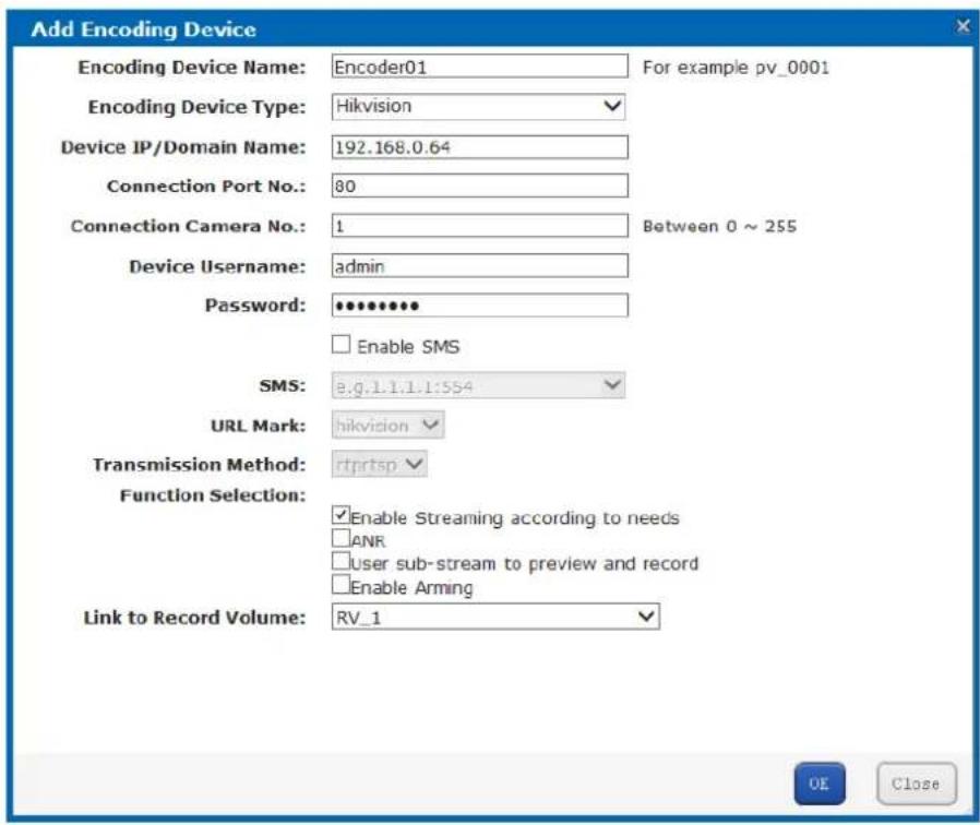 Add Encoding Device Encoding Device Name: Encoder01 For example pv_0001 Encoding Device Type: Hikvision Device IP/Domain Name: 192.168.0.64 Connection Port No.: 80 Connection Camera No.: 1 Between 0 ~ 255 Device Username: admin Password: •••••••• Enable SMS SMS: e.g.1.1.1.1:554 URL Mark: hikvision Transmission Method: rtprtsp Function Selection: Enable Streaming according to needs ANR user sub-stream to preview and record Enable Arming Link to Record Volume: RV_1 OE Close