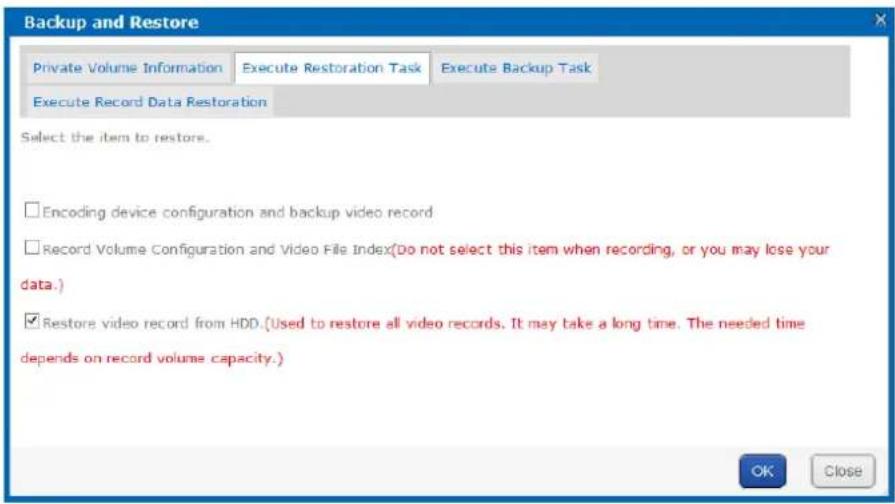 Backup and Restore Private Volume Information Execute Restoration Task Execute Backup Task Execute Record Data Restoration Select the item to restore. Encoding device configuration and backup video record Record Volume Configuration and Video File Index(Do not select this item when recording, or you may lose your data.) Restore video record from HDD.(Used to restore all video records. It may take a long time. The needed time depends on record volume capacity.) OK Close