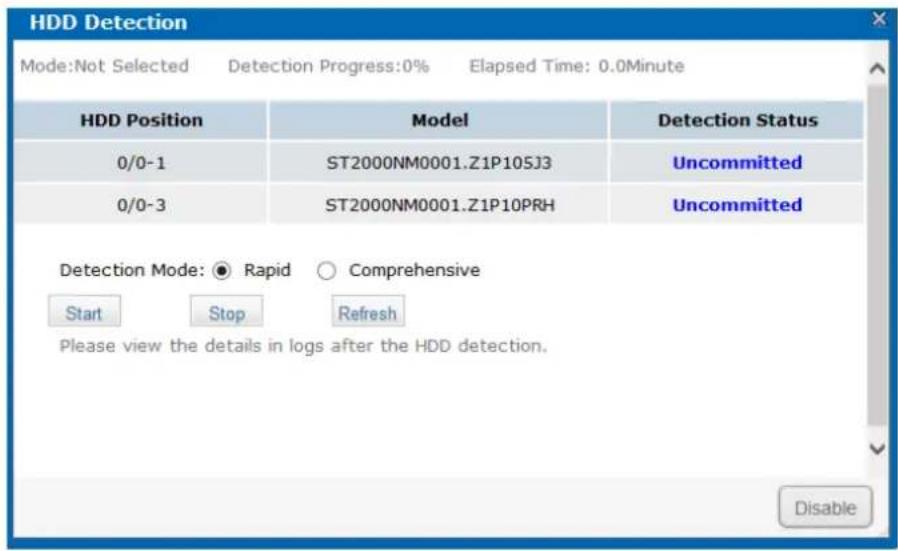 HDD Detection Mode:Not Selected Detection Progress:0% Elapsed Time: 0.0Minute HDD Position Model Detection Status 0/0-1 ST2000NM0001.Z1P105J3 Uncommitted 0/0-3 ST2000NM0001.Z1P10PRH Uncommitted Detection Mode: ○ Rapid ○ Comprehensive Start Stop Refresh Please view the details in logs after the HDD detection. Disable