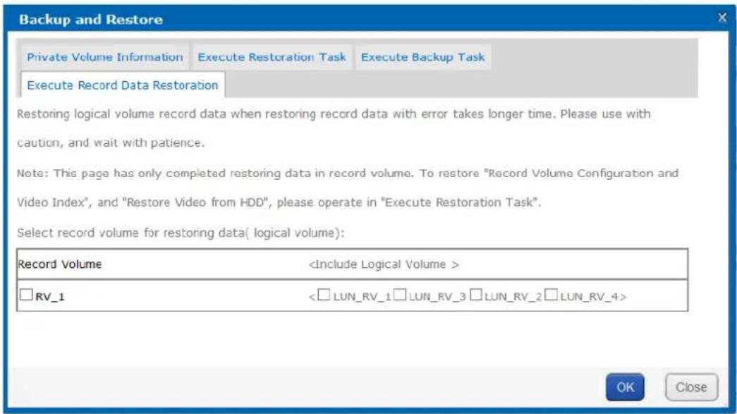 Backup and Restore Private Volume Information Execute Restoration Task Execute Backup Task Execute Record Data Restoration Restoring logical volume record data when restoring record data with error takes longer time. Please use with caution, and wait with patience. Note: This page has only completed restoring data in record volume. To restore "Record Volume Configuration and Video Index", and "Restore Video from HDD", please operate in "Execute Restoration Task". Select record volume for restoring data( logical volume): Record Volume RV_1 <□LUN_RV_1□LUN_RV_3□LUN_RV_2□LUN_RV_4> OK Close