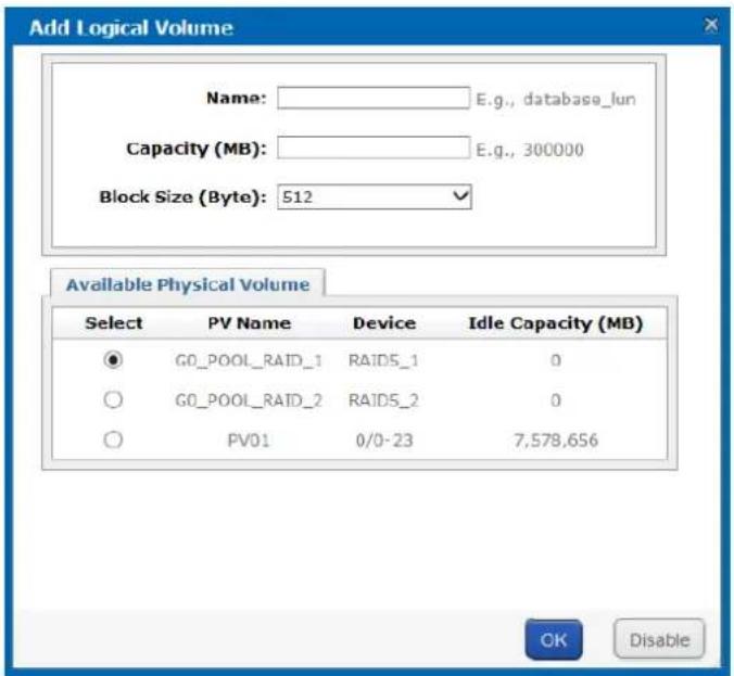 Add Logical Volume Name: E.g., database_lun Capacity (MB): E.g., 300000 Block Size (Byte): 512 Available Physical Volume Select PV Name Device Idle Capacity (MB) ● G0_POOL_RAID_1 RAIDS_1 0 ○ G0_POOL_RAID_2 RAIDS_2 0 ○ PV01 0/0-23 7,578,656 OK Disable