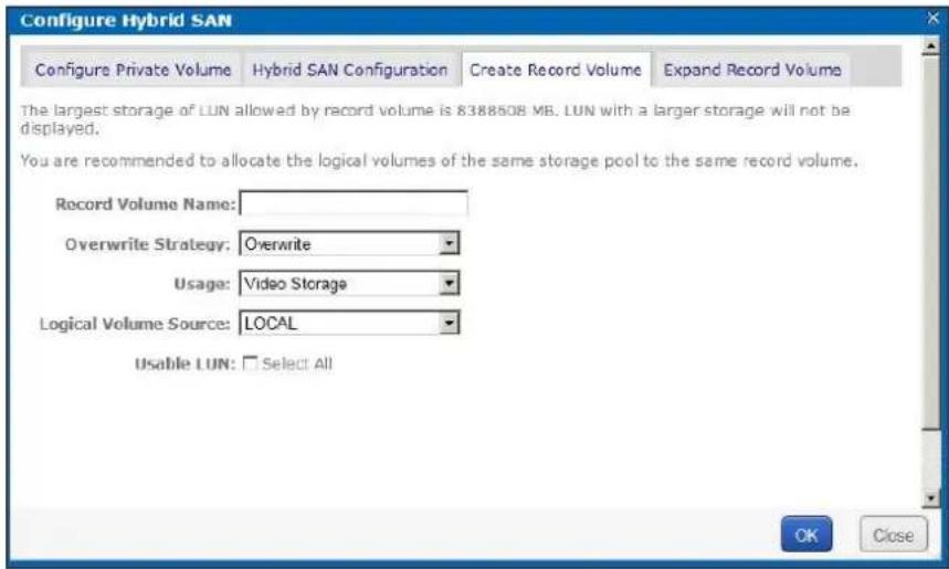 Configure Hybrid SAN Configure Private Volume Hybrid SAN Configuration Create Record Volume Expand Record Volume The largest storage of LUN allowed by record volume is 8388508 MB. LUN with a larger storage will not be displayed. You are recommended to allocate the logical volumes of the same storage pool to the same record volume. Record Volume Name: Overwrite Strategy: Overwrite Usage: Video Storage Logical Volume Source: LOCAL Usable LUN: Select All OK Close