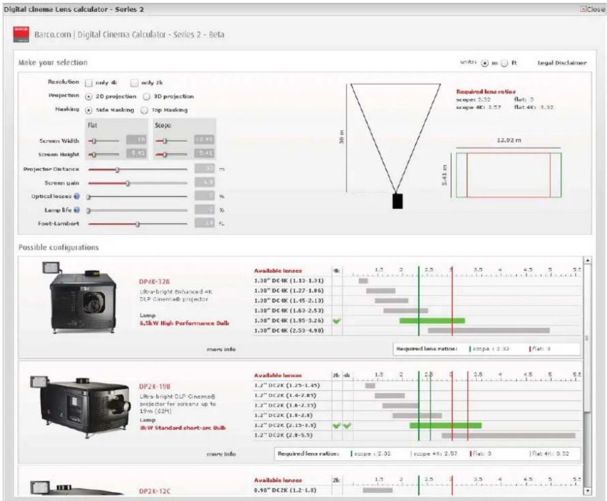 Digital cinema Lens calculator - Series 2 Make your selection Resolution only 4k only 2k Projection 2D projection 3D projection Hasking Side Masking Top Masking Flat Scope Screen Width 10 12.92 Screen Height 5.41 5.41 Projector Distance 30 m Screen gain 1.9 Optical losses 0 % Lamp life 0 % Foot-Lambert 14 FL Possible configurations DP4K-128 Ultra-bright Enhanced 4K DLP Cinema® projector Lamp 6,5kW High Performance Bulb Available lenses 4k 1.5 2.5 3.5 4 4.5 5 5.5 1.30" DC4K (1.12-1.31) 1.30" DC4K (1.27-1.66) 1.30" DC4K (1.45-2.13) 1.30" DC4K (1.69-2.53) 1.30" DC4K (1.95-3.26) 1.30" DC4K (2.53-4.90) required lens ratios: span pa : 2.32 flat : 3 DP2K-198 Ultra-bright DLP Cinemas® projector for sessions up to 19m (62R) Lamp 3kW Standard short-arc Bulb Available lenses 2k dk 1.5 2.5 3 0.5 4 4.5 5 5.5 1.2" DC2K (1.25-1.45) 1.2" DC2K (1.4-2.65) 1.2" DC2K (1.8-2.15) 1.2" DC2K (1.8-2.8) 1.2" DC2K (2.15-3.5) 1.2" DC2K (2.8-5.5) required lens ratios: scope : 2.02 scope +K: 2.57 Flat : 3 Flat: 4K: 3.32 DP2K-12C Available lenses 2k 1.5 2.5 3.5 4 4.5 5 5.5