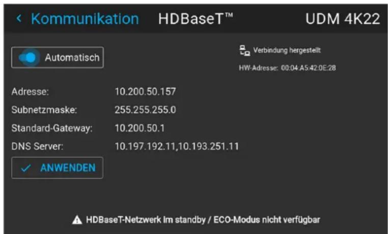 Kommunikation HDBaseT™ UDM 4K22 Automatisch Verbindung hergestellt HW-Adresse: 00:04:A5:42:0E:28 Adresse: 10.200.50.157 Subnetzmaske: 255.255.255.0 Standard-Gateway: 10.200.50.1 DNS Server: 10.197.192.11,10.193.251.11 ✓ ANWENDEN HDBaseT-Netzwerk Im standby / ECO-Modus nicht verfügbar
