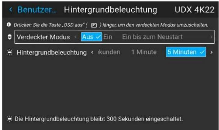 Benutzer... Hintergrundbeleuchtung UDX 4K22 Drücken Sie die Taste „OSD aus“ ( ) länger, um den verdeckten Modus umzuschalten. Verdeckter Modus < Aus ✓ Ein Ein bis zum Neustart > Hintergrundbeleuchtung < :kunden 1 Minute 5 Minuten > Die Hintergrundbeleuchtung bleibt 300 Sekunden eingeschaltet.